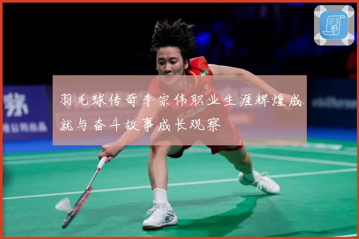 羽毛球传奇李宗伟职业生涯辉煌成就与奋斗故事成长观察