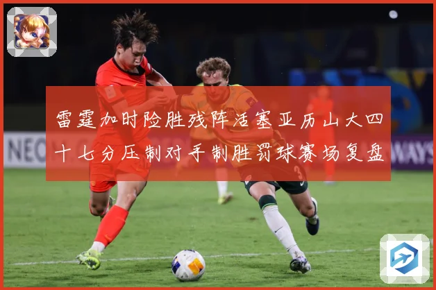 雷霆加时险胜残阵活塞亚历山大四十七分压制对手制胜罚球赛场复盘