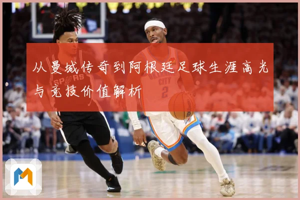 从曼城传奇到阿根廷足球生涯高光与竞技价值解析