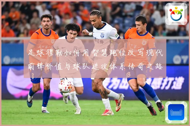 足球穆勒如何用智慧跑位改写现代前锋价值与球队进攻体系传奇之路