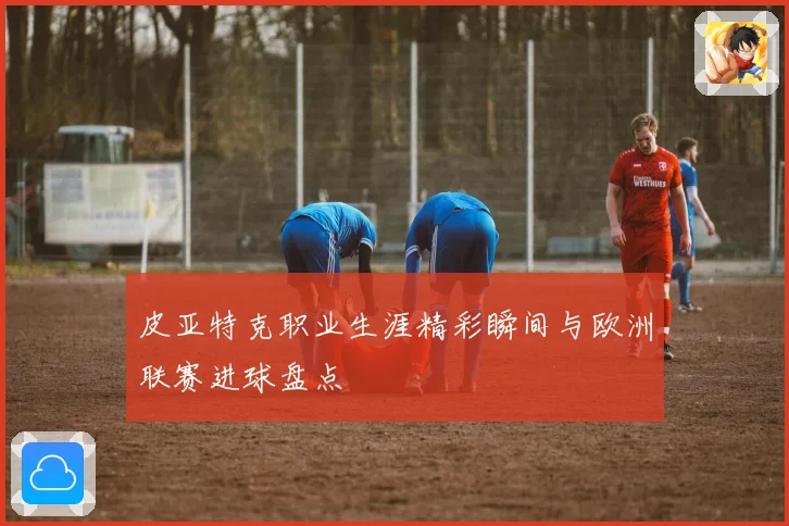 皮亚特克职业生涯精彩瞬间与欧洲联赛进球盘点