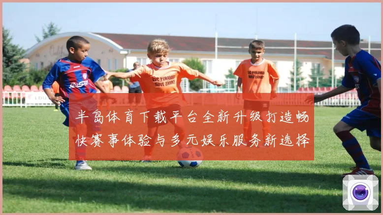 半岛体育下载平台全新升级打造畅快赛事体验与多元娱乐服务新选择
