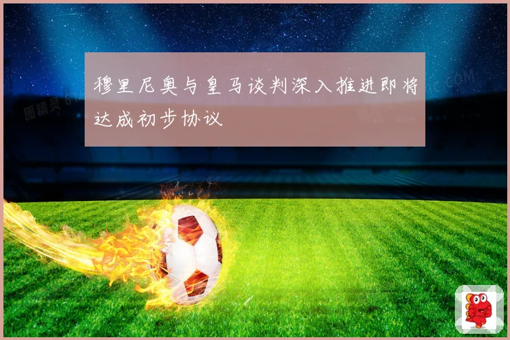 穆里尼奥与皇马谈判深入推进即将达成初步协议