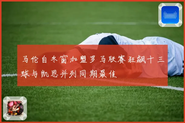 马伦自冬窗加盟罗马联赛狂飙十三球与凯恩并列同期最佳