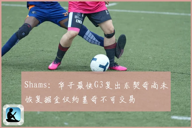 Shams：华子最快G3复出东契奇尚未恢复掘金仅约基奇不可交易