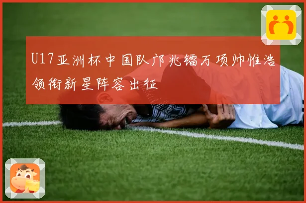U17亚洲杯中国队邝兆镭万项帅惟浩领衔新星阵容出征