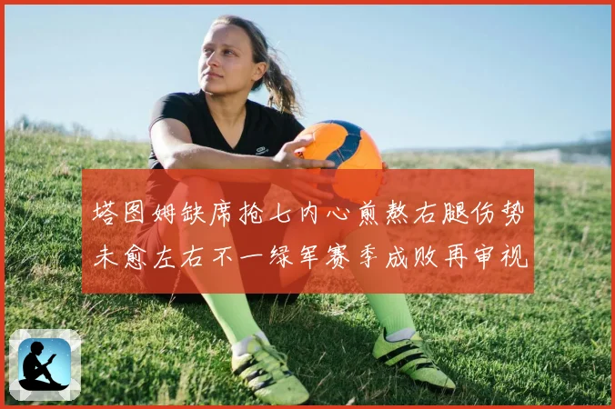 塔图姆缺席抢七内心煎熬右腿伤势未愈左右不一绿军赛季成败再审视