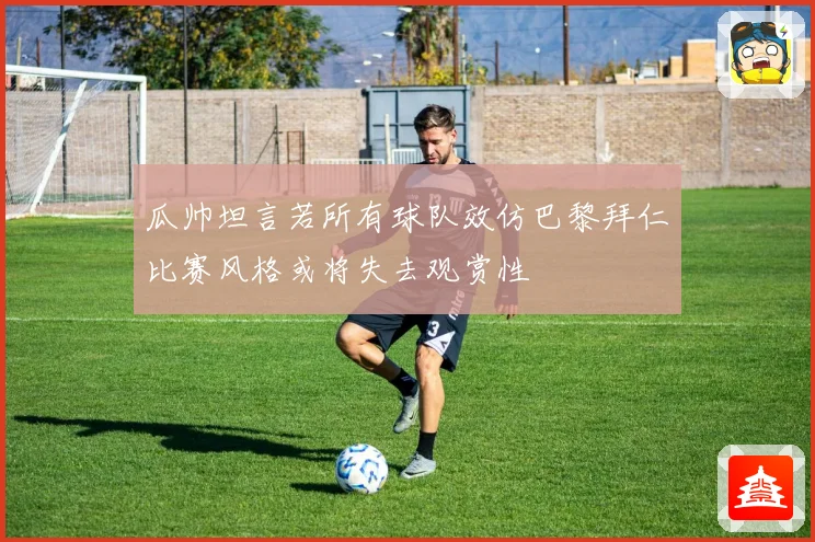 瓜帅坦言若所有球队效仿巴黎拜仁比赛风格或将失去观赏性