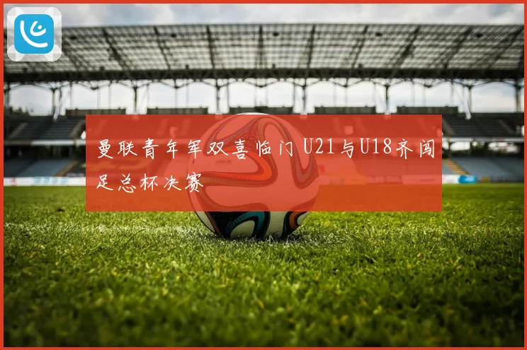 曼联青年军双喜临门 U21与U18齐闯足总杯决赛
