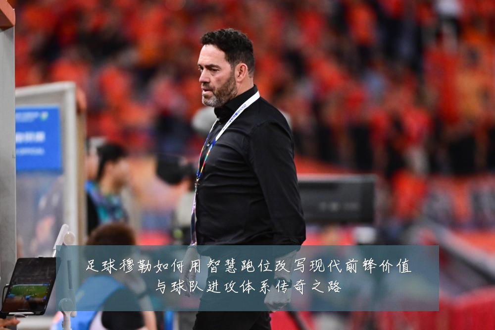 足球穆勒如何用智慧跑位改写现代前锋价值与球队进攻体系传奇之路